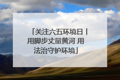 关注六五环境日丨用脚步丈量黄河 用法治守护环境