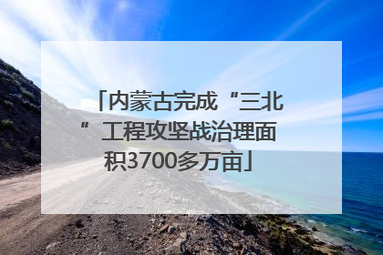 内蒙古完成“三北”工程攻坚战治理面积3700多万亩