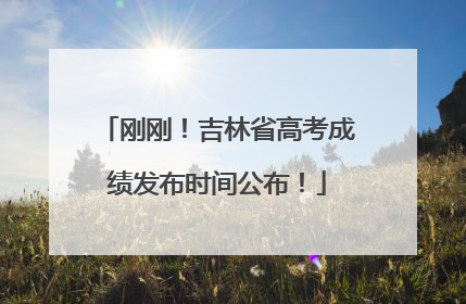 刚刚！吉林省高考成绩发布时间公布！