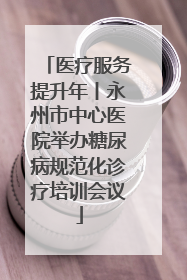 医疗服务提升年丨永州市中心医院举办糖尿病规范化诊疗培训会议