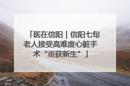 医在信阳｜信阳七旬老人接受高难度心脏手术“重获新生”