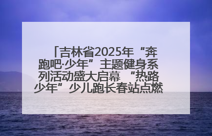吉林省2025年“奔跑吧·少年”主题健身系列活动盛大启幕 “热路少年”少儿跑长春站点燃少年运动热情