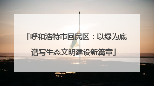 呼和浩特市回民区：以绿为底 谱写生态文明建设新篇章