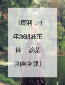 周利：十年深耕油茶林 一滴茶油富乡邻