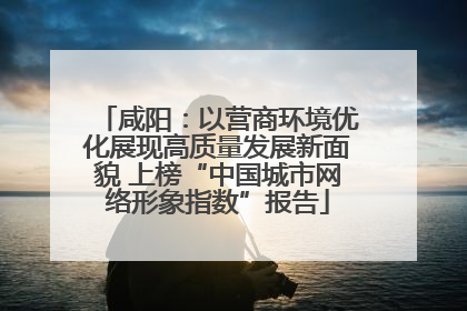 咸阳：以营商环境优化展现高质量发展新面貌 上榜“中国城市网络形象指数”报告