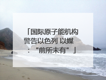 国际原子能机构警告以色列 以媒：“前所未有”