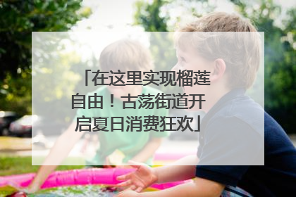 在这里实现榴莲自由！古荡街道开启夏日消费狂欢