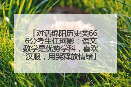 对话绵阳历史类666分考生任珂影：语文数学是优势学科，喜欢汉服，用哭释放情绪