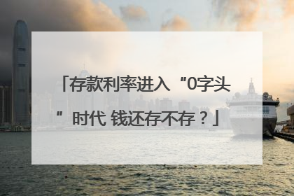 存款利率进入“0字头”时代 钱还存不存？