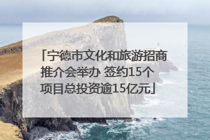 宁德市文化和旅游招商推介会举办 签约15个项目总投资逾15亿元
