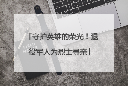 守护英雄的荣光！退役军人为烈士寻亲