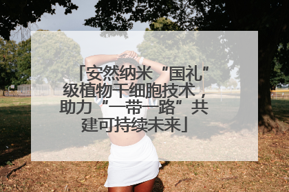 安然纳米“国礼”级植物干细胞技术，助力“一带一路”共建可持续未来