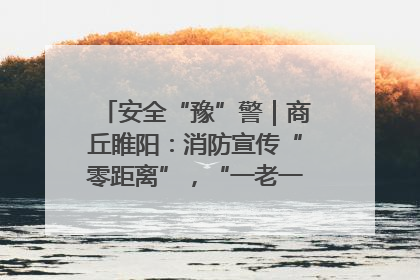 安全“豫”警｜商丘睢阳：消防宣传“零距离”，“一老一小”同守护
