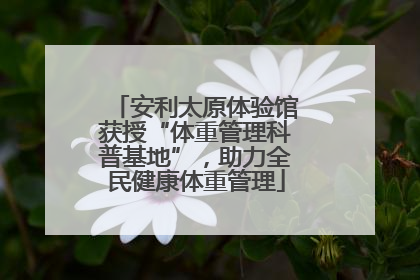 安利太原体验馆获授“体重管理科普基地”，助力全民健康体重管理
