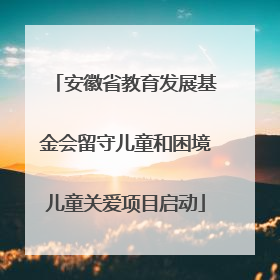 安徽省教育发展基金会留守儿童和困境儿童关爱项目启动