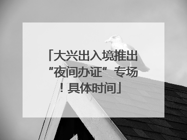 大兴出入境推出“夜间办证”专场！具体时间