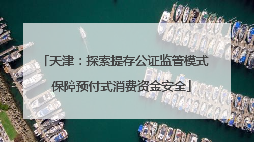 天津：探索提存公证监管模式 保障预付式消费资金安全