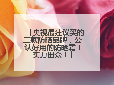 央视最建议买的三款防晒品牌，公认好用的防晒霜！实力出众！