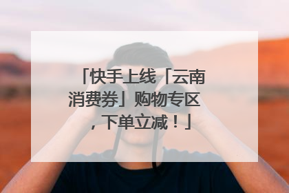 快手上线「云南消费券」购物专区，下单立减！