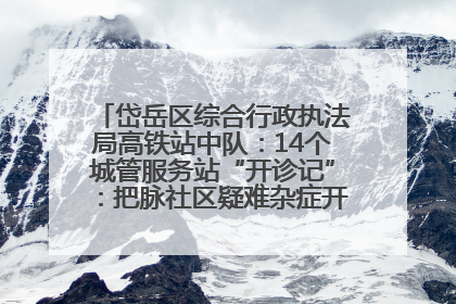 岱岳区综合行政执法局高铁站中队：14个城管服务站“开诊记”：把脉社区疑难杂症开出治理良方