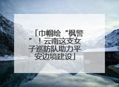 巾帼绘“枫警”！云南这支女子巡防队助力平安边境建设