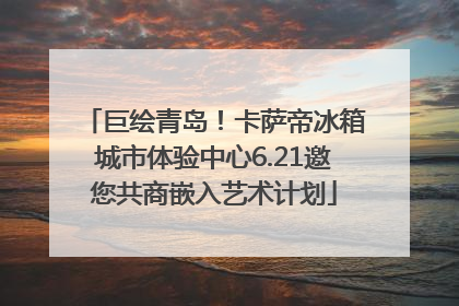 巨绘青岛！卡萨帝冰箱城市体验中心6.21邀您共商嵌入艺术计划