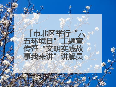 市北区举行“六五环境日”主题宣传暨“文明实践故事我来讲”讲解员大赛颁奖仪式