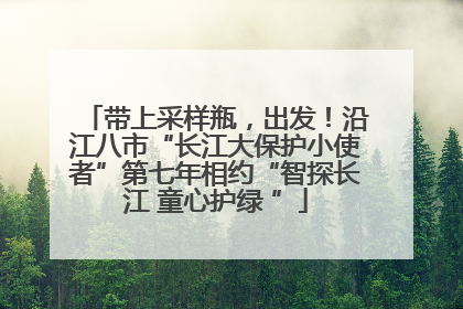 带上采样瓶，出发！沿江八市“长江大保护小使者”第七年相约“智探长江 童心护绿 ”