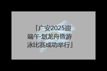 广安2025迎端午·划龙舟暨游泳比赛成功举行