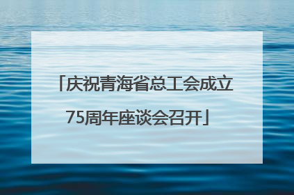 庆祝青海省总工会成立75周年座谈会召开
