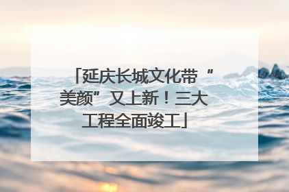 延庆长城文化带“美颜”又上新！三大工程全面竣工