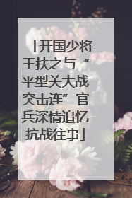 开国少将王扶之与“平型关大战突击连”官兵深情追忆抗战往事