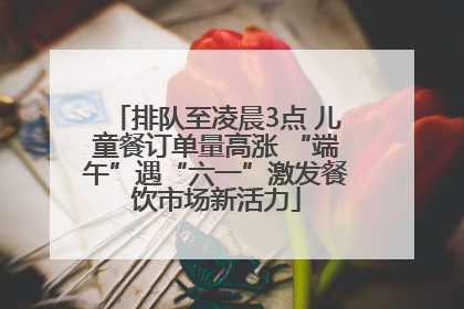 排队至凌晨3点 儿童餐订单量高涨 “端午”遇“六一”激发餐饮市场新活力