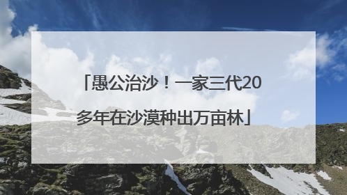 愚公治沙！一家三代20多年在沙漠种出万亩林
