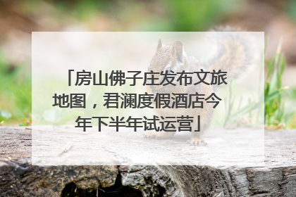 房山佛子庄发布文旅地图，君澜度假酒店今年下半年试运营