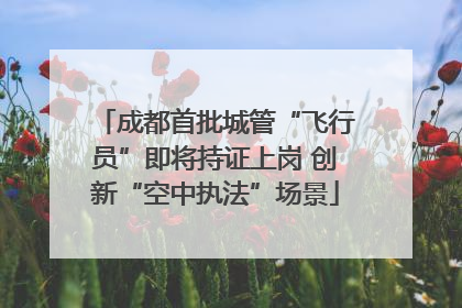 成都首批城管“飞行员”即将持证上岗 创新“空中执法”场景