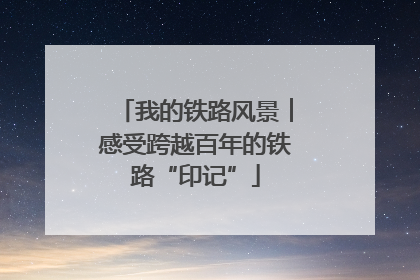 我的铁路风景︱感受跨越百年的铁路“印记”