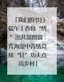 我们的节日·端午丨香包“绣”出共富图景：青海湟中青绣竞技“针”功夫点亮乡村