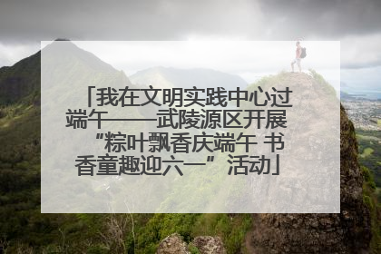 我在文明实践中心过端午——武陵源区开展“粽叶飘香庆端午 书香童趣迎六一”活动