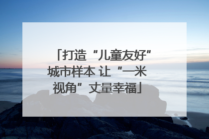 打造“儿童友好”城市样本 让“一米视角”丈量幸福
