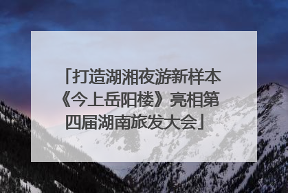 打造湖湘夜游新样本《今上岳阳楼》亮相第四届湖南旅发大会