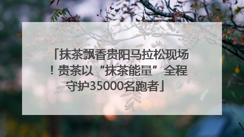 抹茶飘香贵阳马拉松现场！贵茶以“抹茶能量”全程守护35000名跑者