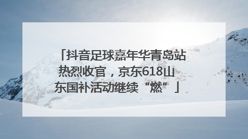 抖音足球嘉年华青岛站热烈收官，京东618山东国补活动继续“燃”