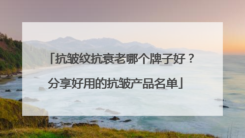 抗皱纹抗衰老哪个牌子好？分享好用的抗皱产品名单