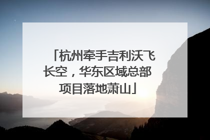 杭州牵手吉利沃飞长空，华东区域总部项目落地萧山