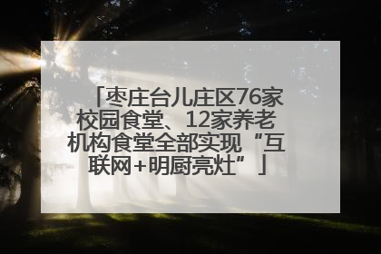 枣庄台儿庄区76家校园食堂、12家养老机构食堂全部实现“互联网+明厨亮灶”