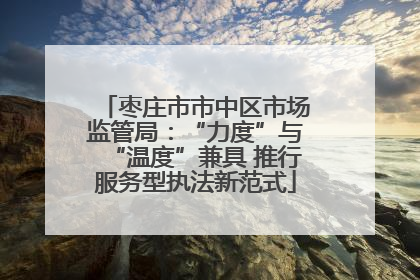 枣庄市市中区市场监管局：“力度”与“温度”兼具 推行服务型执法新范式