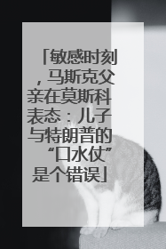 敏感时刻，马斯克父亲在莫斯科表态：儿子与特朗普的“口水仗”是个错误