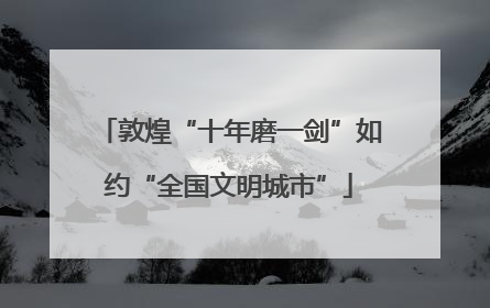 敦煌“十年磨一剑”如约“全国文明城市”