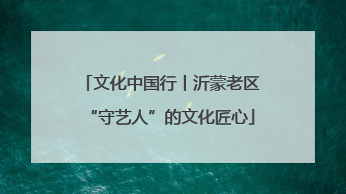 文化中国行丨沂蒙老区“守艺人”的文化匠心